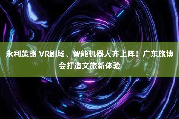 永利策略 VR剧场、智能机器人齐上阵！广东旅博会打造文旅新体验