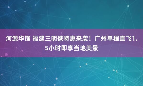 河源华锋 福建三明携特惠来袭！广州单程直飞1.5小时即享当地美景