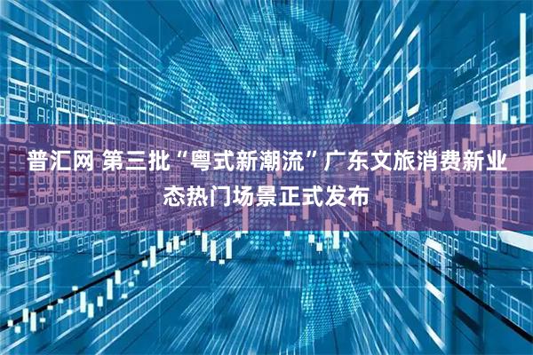 普汇网 第三批“粤式新潮流”广东文旅消费新业态热门场景正式发布