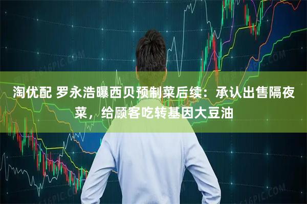 淘优配 罗永浩曝西贝预制菜后续：承认出售隔夜菜，给顾客吃转基因大豆油