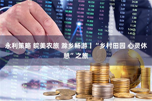 永利策略 皖美农旅 滁乡畅游丨“乡村田园 心灵休憩”之旅