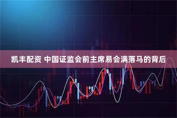凯丰配资 中国证监会前主席易会满落马的背后