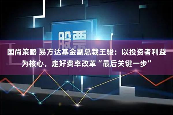 国尚策略 易方达基金副总裁王骏：以投资者利益为核心，走好费率改革“最后关键一步”