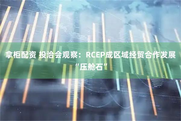 拿柜配资 投洽会观察：RCEP成区域经贸合作发展“压舱石”