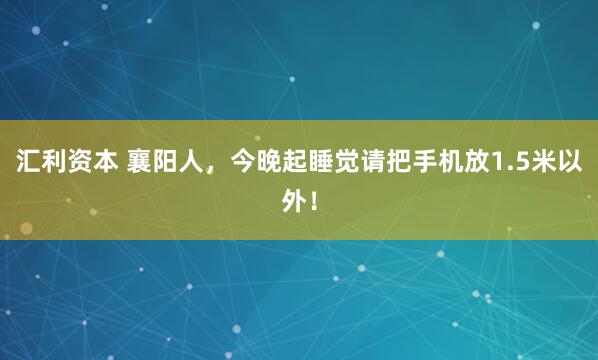 汇利资本 襄阳人，今晚起睡觉请把手机放1.5米以外！