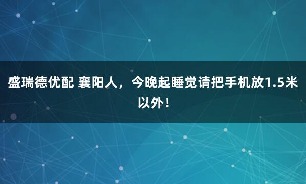 盛瑞德优配 襄阳人，今晚起睡觉请把手机放1.5米以外！