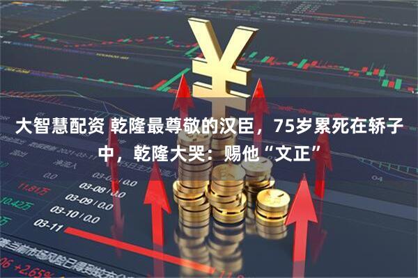 大智慧配资 乾隆最尊敬的汉臣，75岁累死在轿子中，乾隆大哭：赐他“文正”