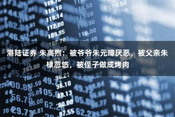 港陆证券 朱高煦：被爷爷朱元璋厌恶，被父亲朱棣忽悠，被侄子做成烤肉