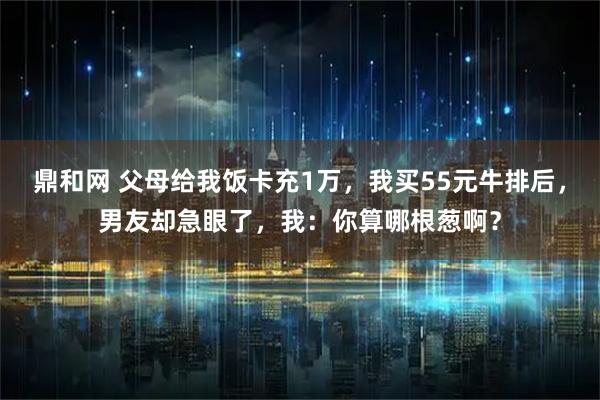 鼎和网 父母给我饭卡充1万，我买55元牛排后，男友却急眼了，我：你算哪根葱啊？