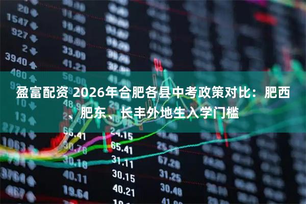 盈富配资 2026年合肥各县中考政策对比：肥西、肥东、长丰外地生入学门槛