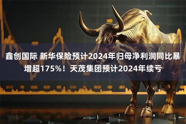 鑫创国际 新华保险预计2024年归母净利润同比暴增超175%！天茂集团预计2024年续亏