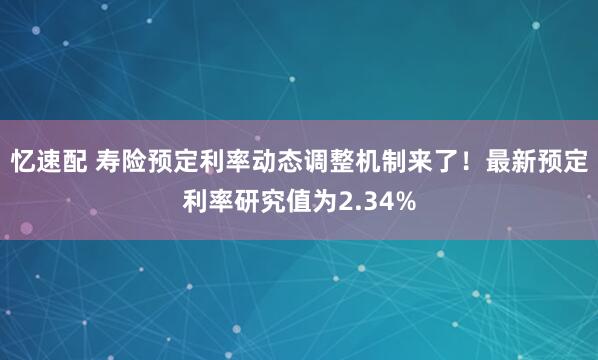 忆速配 寿险预定利率动态调整机制来了！最新预定利率研究值为2.34%