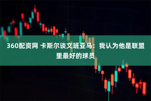 360配资网 卡斯尔谈文班亚马：我认为他是联盟里最好的球员