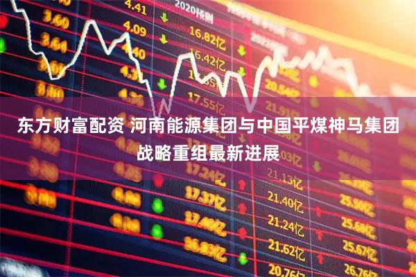 东方财富配资 河南能源集团与中国平煤神马集团战略重组最新进展