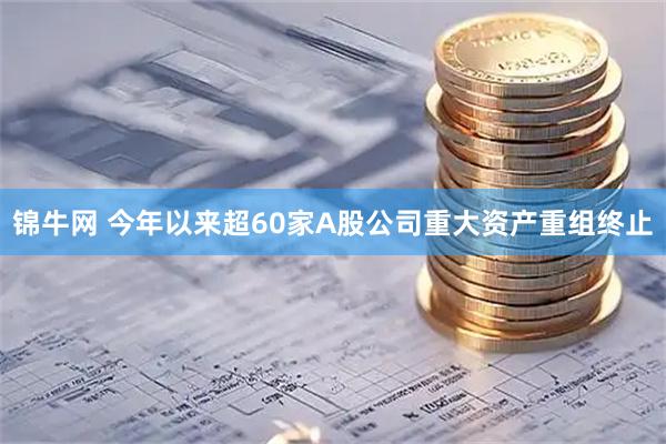 锦牛网 今年以来超60家A股公司重大资产重组终止