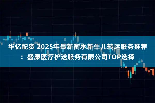 华亿配资 2025年最新衡水新生儿转运服务推荐：盛康医疗护送服务有限公司TOP选择