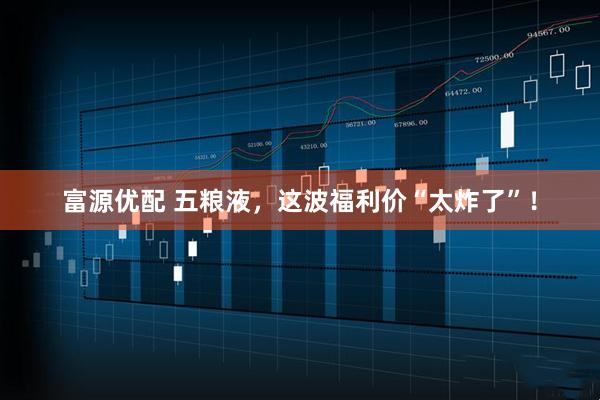 富源优配 五粮液，这波福利价“太炸了”！