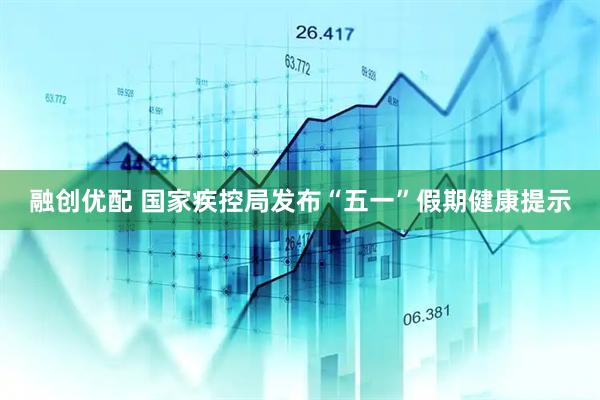 融创优配 国家疾控局发布“五一”假期健康提示