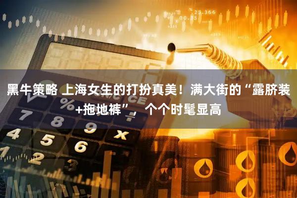 黑牛策略 上海女生的打扮真美！满大街的“露脐装+拖地裤”，个个时髦显高