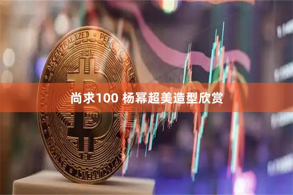 尚求100 杨幂超美造型欣赏